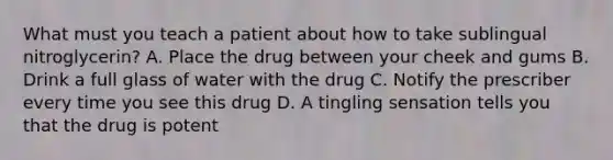 What must you teach a patient about how to take sublingual nitroglycerin? A. Place the drug between your cheek and gums B. Drink a full glass of water with the drug C. Notify the prescriber every time you see this drug D. A tingling sensation tells you that the drug is potent