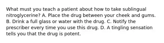 What must you teach a patient about how to take sublingual nitroglycerine? A. Place the drug between your cheek and gums. B. Drink a full glass or water with the drug. C. Notify the prescriber every time you use this drug. D. A tingling sensation tells you that the drug is potent.