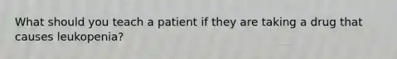 What should you teach a patient if they are taking a drug that causes leukopenia?