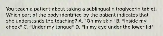 You teach a patient about taking a sublingual nitroglycerin tablet. Which part of the body identified by the patient indicates that she understands the teaching? A. "On my skin" B. "Inside my cheek" C. "Under my tongue" D. "In my eye under the lower lid"