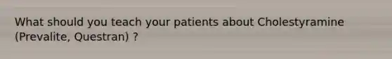 What should you teach your patients about Cholestyramine (Prevalite, Questran) ?