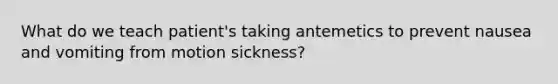 What do we teach patient's taking antemetics to prevent nausea and vomiting from motion sickness?