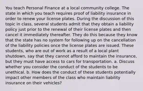 You teach Personal Finance at a local community college. The state in which you teach requires proof of liability insurance in order to renew your license plates. During the discussion of this topic in​ class, several students admit that they obtain a liability policy just prior to the renewal of their license plates and then cancel it immediately thereafter. They do this because they know that the state has no system for following up on the cancellation of the liability policies once the license plates are issued. These​ students, who are out of work as a result of a local plant​ shutdown, say that they cannot afford to maintain the​ insurance, but they must have access to cars for transportation. a. Discuss whether you consider the conduct of the students to be unethical. b. How does the conduct of these students potentially impact other members of the class who maintain liability insurance on their​ vehicles?