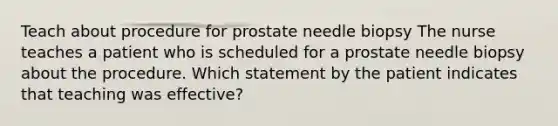 Teach about procedure for prostate needle biopsy The nurse teaches a patient who is scheduled for a prostate needle biopsy about the procedure. Which statement by the patient indicates that teaching was effective?