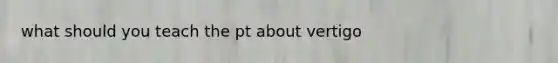 what should you teach the pt about vertigo