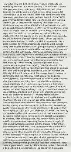 How to teach a skill 1. the first step, TELL, is practically self-describing. the first task when teaching a skill is to tell trainees what you want them to do. most of the time you will tell or describe the skill by giving a short lecture. other ways to tell trainees what to do are to have them read about the skill or to have an expert describe how to perform the skill. 2. the SHOW step involves demonstrating how to perform the skill. learning theorists tell us that behavior modeling (discussed in ch. 2), which is nothing more than SEEING a skill performed, is a basic and powerful learning strategy. 3. after you've told trainees what to do and shown them an example. you're ready to INVITE them to perform the skill. the method you use to invite them to practice the skill will depend on the specific skill, its complexity, and the number of trainees in your class. - one of the typical ways to invite trainees to perform a skill is to plan role play. - other methods for inviting trainees to practice a skill include using case studies and simulation, giving the group a problem to solve in which they practice the skills, and asking participants to perform the skill individually. - trainees especially appreciate your inviting them to perform a skill that directly relates to their needs (their in basket); they like working on projects that link to their work, such as having them develop an agenda for their next meeting. - when inviting trainees to perform a skill, remember our suggestion of moving from the simple to the complex. the first skill you have them practice should be an easy one. after they have gained confidence, you can increase the difficulty of the skill rehearsal. 4. Encourage. Couch trainees to perform the skill the right way. most people like and need encouragement. in providing feedback to trainees, first point out what the trainees are doing right, not what they are doing wrong. especially when trainees are performing a skill where others can see them, such as in a role play situation, find ways to point out what they are doing correctly. - have the trainees tell you what they are doing well. simply ask, what did you do well when you performed this task? - we emphasize that the feedback should be honest. - in addition to asking the trainee what he or she did well, you can ask other participants for positive feedback about the skill performance of their colleague. feedback about what the trainee did well shouldn't be too long; overly verbose praise often leads adult learners to suspect that you're trying to sugar-coat your feedback. 5. Correct. we learn by our mistakes. although it seems oxymoronic, we learn to succeed by making mistakes and having someone correct our mistakes. as a trainer, after offering praise, you need to follow up with specific suggestions for improving the performance. again, if time and circumstances permit, ask the trainee for his or her own evaluation of the skill. - one technique to ensure that each trainee receives feedback is to assign one trainee to be an observer while other trainees are performing the training task. - another technique for ensuring that all trainees receive feedback is to ask trainees to write examples of what you are teaching them to do on a chalkboard, flipchart, or sticky notes. - in summary, when providing corrective feedback to trainees, keep these suggestions in mind: (p. 95) a. be descriptive b. be specific c. be positive d. be constructive e. be sensitive f. be realistic