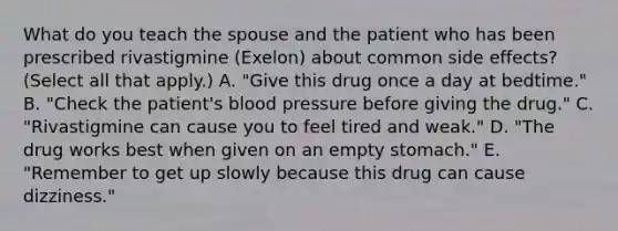 What do you teach the spouse and the patient who has been prescribed rivastigmine (Exelon) about common side effects? (Select all that apply.) A. "Give this drug once a day at bedtime." B. "Check the patient's blood pressure before giving the drug." C. "Rivastigmine can cause you to feel tired and weak." D. "The drug works best when given on an empty stomach." E. "Remember to get up slowly because this drug can cause dizziness."