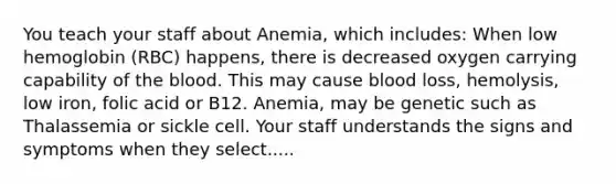 You teach your staff about Anemia, which includes: When low hemoglobin (RBC) happens, there is decreased oxygen carrying capability of the blood. This may cause blood loss, hemolysis, low iron, folic acid or B12. Anemia, may be genetic such as Thalassemia or sickle cell. Your staff understands the signs and symptoms when they select.....