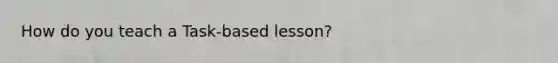 How do you teach a Task-based lesson?