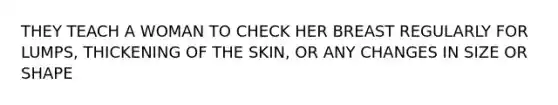 THEY TEACH A WOMAN TO CHECK HER BREAST REGULARLY FOR LUMPS, THICKENING OF THE SKIN, OR ANY CHANGES IN SIZE OR SHAPE