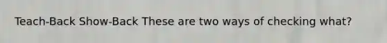 Teach-Back Show-Back These are two ways of checking what?
