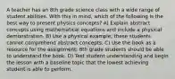 A teacher has an 8th grade science class with a wide range of student abilities. With this in mind, which of the following is the best way to present physics concepts? A) Explain abstract concepts using mathematical equations and include a physical demonstration. B) Use a physical example; these students cannot comprehend abstract concepts. C) Use the book as a resource for the assignment; 8th grade students should be able to understand the book. D) Test student understanding and begin the lesson with a baseline topic that the lowest achieving student is able to perform.