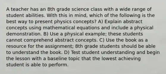 A teacher has an 8th grade science class with a wide range of student abilities. With this in mind, which of the following is the best way to present physics concepts? A) Explain abstract concepts using mathematical equations and include a physical demonstration. B) Use a physical example; these students cannot comprehend abstract concepts. C) Use the book as a resource for the assignment; 8th grade students should be able to understand the book. D) Test student understanding and begin the lesson with a baseline topic that the lowest achieving student is able to perform.