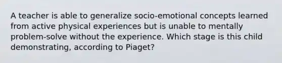 A teacher is able to generalize socio-emotional concepts learned from active physical experiences but is unable to mentally problem-solve without the experience. Which stage is this child demonstrating, according to Piaget?