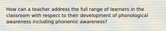 How can a teacher address the full range of learners in the classroom with respect to their development of phonological awareness including phonemic awareness?