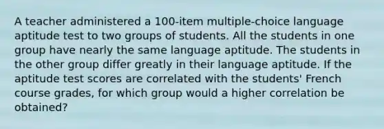 A teacher administered a 100-item multiple-choice language aptitude test to two groups of students. All the students in one group have nearly the same language aptitude. The students in the other group differ greatly in their language aptitude. If the aptitude test scores are correlated with the students' French course grades, for which group would a higher correlation be obtained?