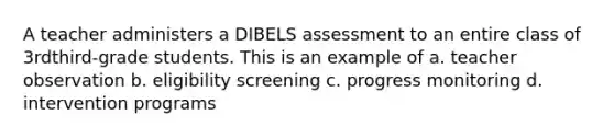 A teacher administers a DIBELS assessment to an entire class of 3rdthird-grade students. This is an example of a. teacher observation b. eligibility screening c. progress monitoring d. intervention programs