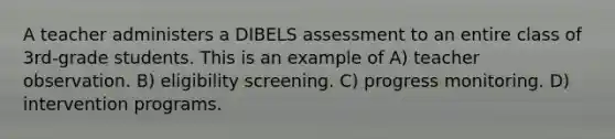 A teacher administers a DIBELS assessment to an entire class of 3rd-grade students. This is an example of A) teacher observation. B) eligibility screening. C) progress monitoring. D) intervention programs.