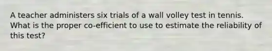 A teacher administers six trials of a wall volley test in tennis. What is the proper co-efficient to use to estimate the reliability of this test?