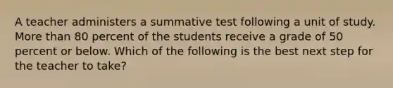 A teacher administers a summative test following a unit of study. <a href='https://www.questionai.com/knowledge/keWHlEPx42-more-than' class='anchor-knowledge'>more than</a> 80 percent of the students receive a grade of 50 percent or below. Which of the following is the best next step for the teacher to take?