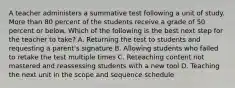 A teacher administers a summative test following a unit of study. More than 80 percent of the students receive a grade of 50 percent or below. Which of the following is the best next step for the teacher to take? A. Returning the test to students and requesting a parent's signature B. Allowing students who failed to retake the test multiple times C. Reteaching content not mastered and reassessing students with a new tool D. Teaching the next unit in the scope and sequence schedule