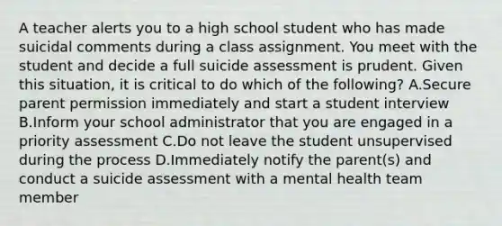 A teacher alerts you to a high school student who has made suicidal comments during a class assignment. You meet with the student and decide a full suicide assessment is prudent. Given this situation, it is critical to do which of the following? A.Secure parent permission immediately and start a student interview B.Inform your school administrator that you are engaged in a priority assessment C.Do not leave the student unsupervised during the process D.Immediately notify the parent(s) and conduct a suicide assessment with a mental health team member