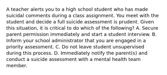 A teacher alerts you to a high school student who has made suicidal comments during a class assignment. You meet with the student and decide a full suicide assessment is prudent. Given this situation, it is critical to do which of the following? A. Secure parent permission immediately and start a student interview. B. Inform your school administrator that you are engaged in a priority assessment. C. Do not leave student unsupervised during this process. D. Immediately notify the parent(s) and conduct a suicide assessment with a mental health team member.