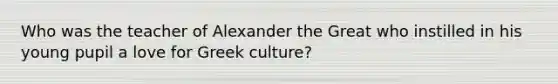 Who was the teacher of Alexander the Great who instilled in his young pupil a love for Greek culture?