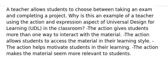 A teacher allows students to choose between taking an exam and completing a project. Why is this an example of a teacher using the action and expression aspect of Universal Design for Learning (UDL) in the classroom? -The action gives students more than one way to interact with the material. -The action allows students to access the material in their learning style. -The action helps motivate students in their learning. -The action makes the material seem more relevant to students.