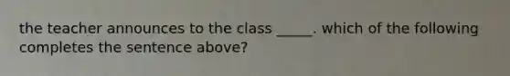 the teacher announces to the class _____. which of the following completes the sentence above?