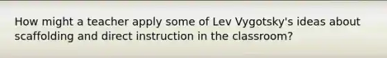 How might a teacher apply some of Lev Vygotsky's ideas about scaffolding and direct instruction in the classroom?