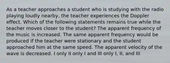 As a teacher approaches a student who is studying with the radio playing loudly nearby, the teacher experiences the Doppler effect. Which of the following statements remains true while the teacher moves closer to the student? The apparent frequency of the music is increased. The same apparent frequency would be produced if the teacher were stationary and the student approached him at the same speed. The apparent velocity of the wave is decreased. I only II only I and III only I, II, and III