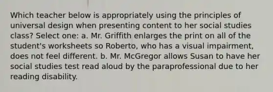 Which teacher below is appropriately using the principles of universal design when presenting content to her social studies class? Select one: a. Mr. Griffith enlarges the print on all of the student's worksheets so Roberto, who has a visual impairment, does not feel different. b. Mr. McGregor allows Susan to have her social studies test read aloud by the paraprofessional due to her reading disability.