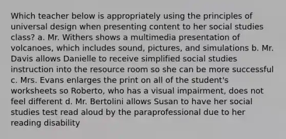 Which teacher below is appropriately using the principles of universal design when presenting content to her social studies class? a. Mr. Withers shows a multimedia presentation of volcanoes, which includes sound, pictures, and simulations b. Mr. Davis allows Danielle to receive simplified social studies instruction into the resource room so she can be more successful c. Mrs. Evans enlarges the print on all of the student's worksheets so Roberto, who has a visual impairment, does not feel different d. Mr. Bertolini allows Susan to have her social studies test read aloud by the paraprofessional due to her reading disability