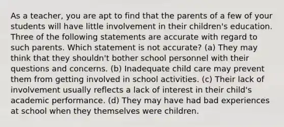 As a teacher, you are apt to find that the parents of a few of your students will have little involvement in their children's education. Three of the following statements are accurate with regard to such parents. Which statement is not accurate? (a) They may think that they shouldn't bother school personnel with their questions and concerns. (b) Inadequate child care may prevent them from getting involved in school activities. (c) Their lack of involvement usually reflects a lack of interest in their child's academic performance. (d) They may have had bad experiences at school when they themselves were children.