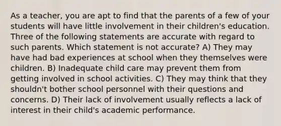 As a teacher, you are apt to find that the parents of a few of your students will have little involvement in their children's education. Three of the following statements are accurate with regard to such parents. Which statement is not accurate? A) They may have had bad experiences at school when they themselves were children. B) Inadequate child care may prevent them from getting involved in school activities. C) They may think that they shouldn't bother school personnel with their questions and concerns. D) Their lack of involvement usually reflects a lack of interest in their child's academic performance.