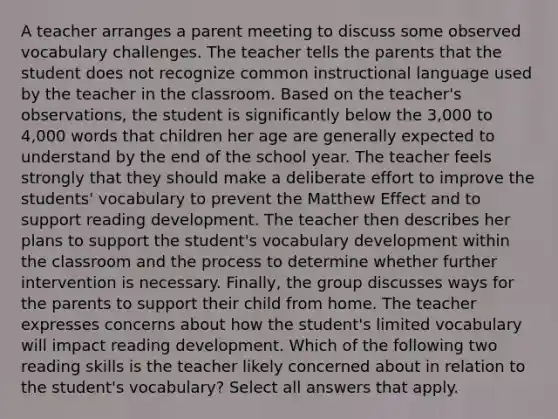 A teacher arranges a parent meeting to discuss some observed vocabulary challenges. The teacher tells the parents that the student does not recognize common instructional language used by the teacher in the classroom. Based on the teacher's observations, the student is significantly below the 3,000 to 4,000 words that children her age are generally expected to understand by the end of the school year. The teacher feels strongly that they should make a deliberate effort to improve the students' vocabulary to prevent the Matthew Effect and to support reading development. The teacher then describes her plans to support the student's vocabulary development within the classroom and the process to determine whether further intervention is necessary. Finally, the group discusses ways for the parents to support their child from home. The teacher expresses concerns about how the student's limited vocabulary will impact reading development. Which of the following two reading skills is the teacher likely concerned about in relation to the student's vocabulary? Select all answers that apply.