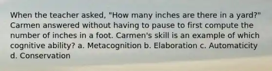 When the teacher asked, "How many inches are there in a yard?" Carmen answered without having to pause to first compute the number of inches in a foot. Carmen's skill is an example of which cognitive ability? a. Metacognition b. Elaboration c. Automaticity d. Conservation