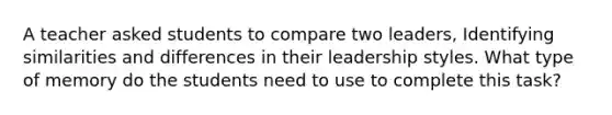 A teacher asked students to compare two leaders, Identifying similarities and differences in their leadership styles. What type of memory do the students need to use to complete this task?