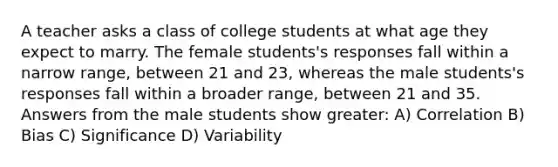 A teacher asks a class of college students at what age they expect to marry. The female students's responses fall within a narrow range, between 21 and 23, whereas the male students's responses fall within a broader range, between 21 and 35. Answers from the male students show greater: A) Correlation B) Bias C) Significance D) Variability