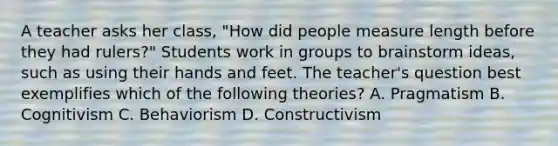 A teacher asks her class, "How did people measure length before they had rulers?" Students work in groups to brainstorm ideas, such as using their hands and feet. The teacher's question best exemplifies which of the following theories? A. Pragmatism B. Cognitivism C. Behaviorism D. Constructivism