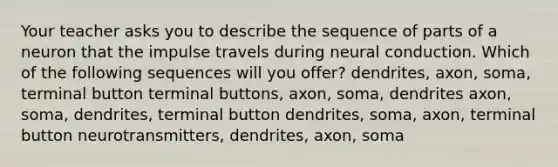 Your teacher asks you to describe the sequence of parts of a neuron that the impulse travels during neural conduction. Which of the following sequences will you offer? dendrites, axon, soma, terminal button terminal buttons, axon, soma, dendrites axon, soma, dendrites, terminal button dendrites, soma, axon, terminal button neurotransmitters, dendrites, axon, soma