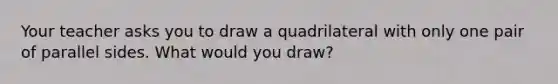 Your teacher asks you to draw a quadrilateral with only one pair of parallel sides. What would you draw?