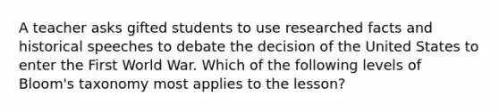 A teacher asks gifted students to use researched facts and historical speeches to debate the decision of the United States to enter the First World War. Which of the following levels of Bloom's taxonomy most applies to the lesson?