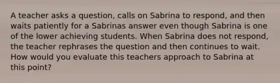 A teacher asks a question, calls on Sabrina to respond, and then waits patiently for a Sabrinas answer even though Sabrina is one of the lower achieving students. When Sabrina does not respond, the teacher rephrases the question and then continues to wait. How would you evaluate this teachers approach to Sabrina at this point?