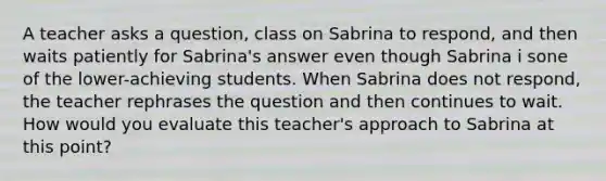 A teacher asks a question, class on Sabrina to respond, and then waits patiently for Sabrina's answer even though Sabrina i sone of the lower-achieving students. When Sabrina does not respond, the teacher rephrases the question and then continues to wait. How would you evaluate this teacher's approach to Sabrina at this point?