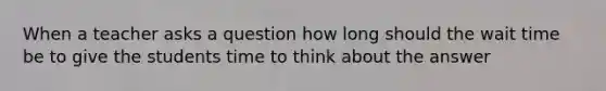 When a teacher asks a question how long should the wait time be to give the students time to think about the answer