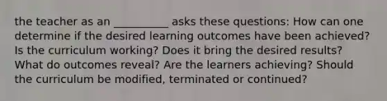 the teacher as an __________ asks these questions: How can one determine if the desired learning outcomes have been achieved? Is the curriculum working? Does it bring the desired results? What do outcomes reveal? Are the learners achieving? Should the curriculum be modified, terminated or continued?