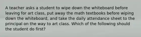 A teacher asks a student to wipe down the whiteboard before leaving for art class, put away the math textbooks before wiping down the whiteboard, and take the daily attendance sheet to the principal on the way to art class. Which of the following should the student do first?