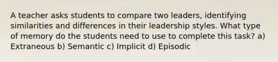 A teacher asks students to compare two leaders, identifying similarities and differences in their leadership styles. What type of memory do the students need to use to complete this task? a) Extraneous b) Semantic c) Implicit d) Episodic